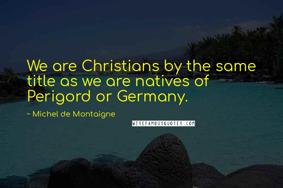Michel De Montaigne Quotes: We are Christians by the same title as we are natives of Perigord or Germany.