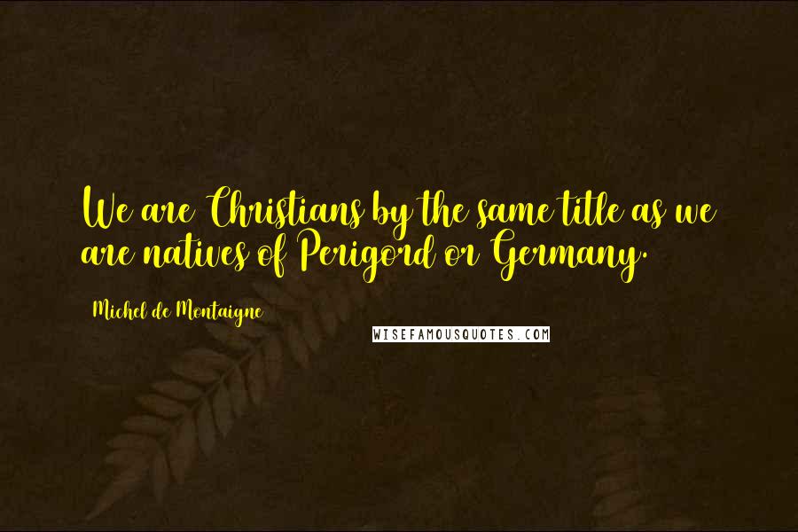 Michel De Montaigne Quotes: We are Christians by the same title as we are natives of Perigord or Germany.