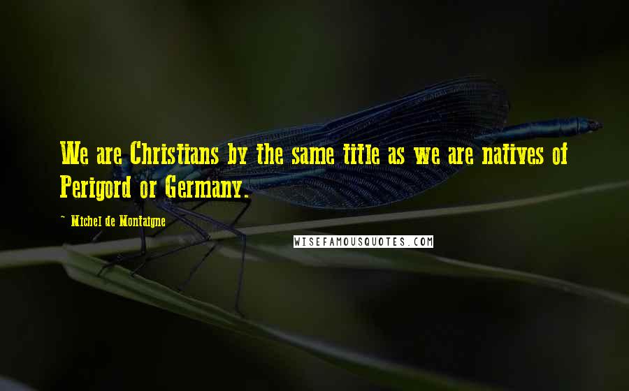 Michel De Montaigne Quotes: We are Christians by the same title as we are natives of Perigord or Germany.