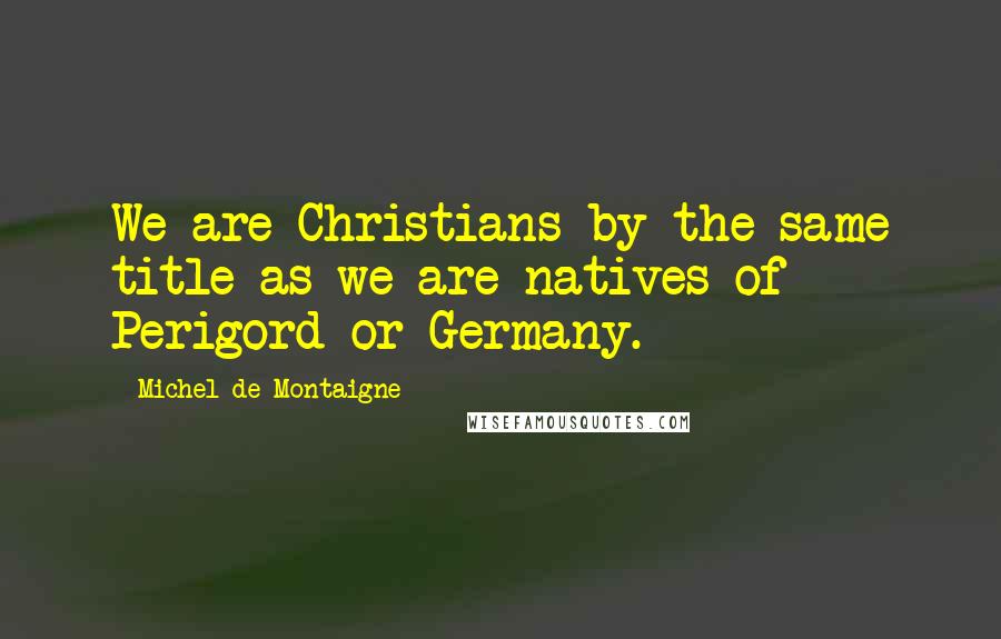 Michel De Montaigne Quotes: We are Christians by the same title as we are natives of Perigord or Germany.