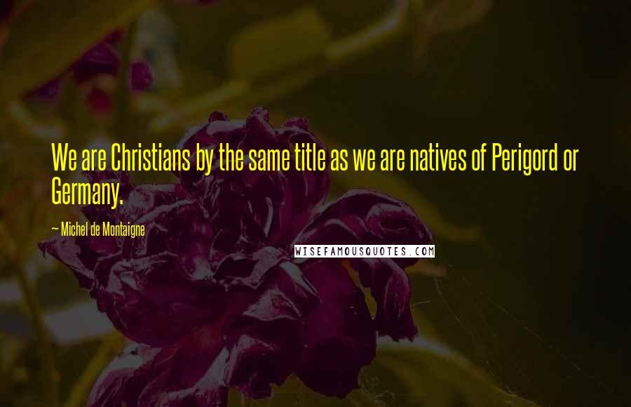 Michel De Montaigne Quotes: We are Christians by the same title as we are natives of Perigord or Germany.