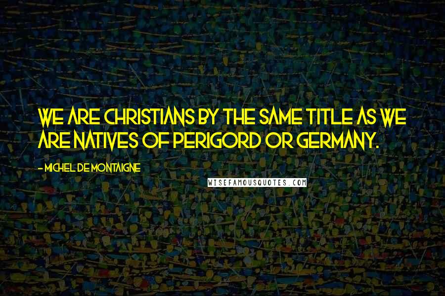 Michel De Montaigne Quotes: We are Christians by the same title as we are natives of Perigord or Germany.