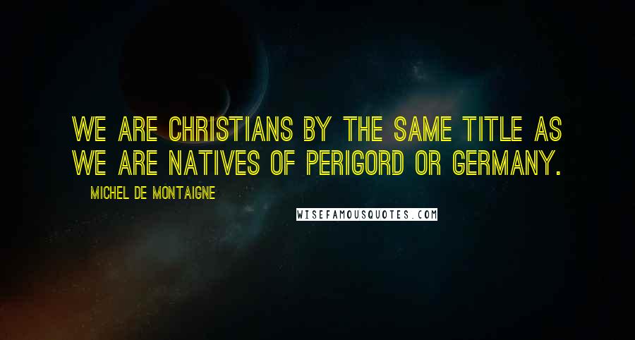 Michel De Montaigne Quotes: We are Christians by the same title as we are natives of Perigord or Germany.