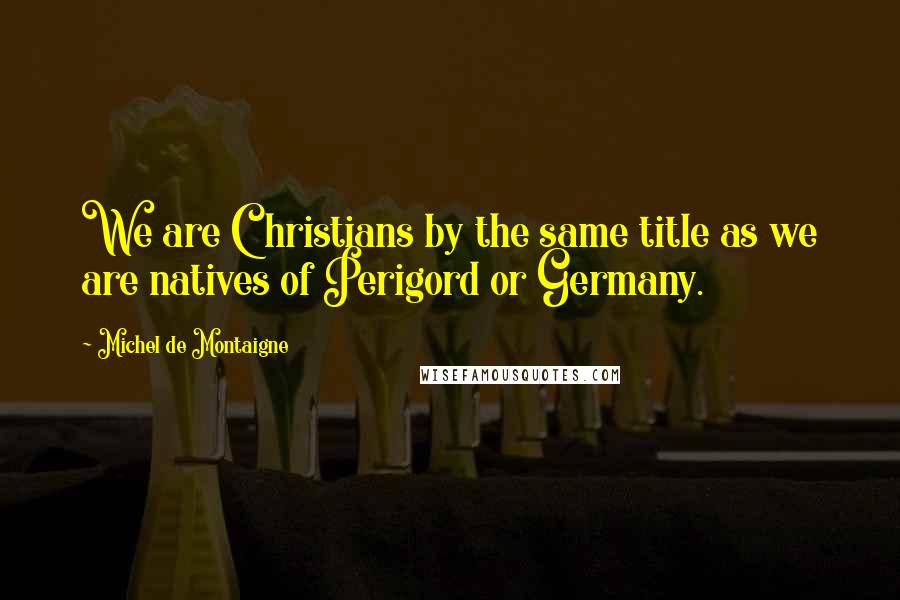 Michel De Montaigne Quotes: We are Christians by the same title as we are natives of Perigord or Germany.