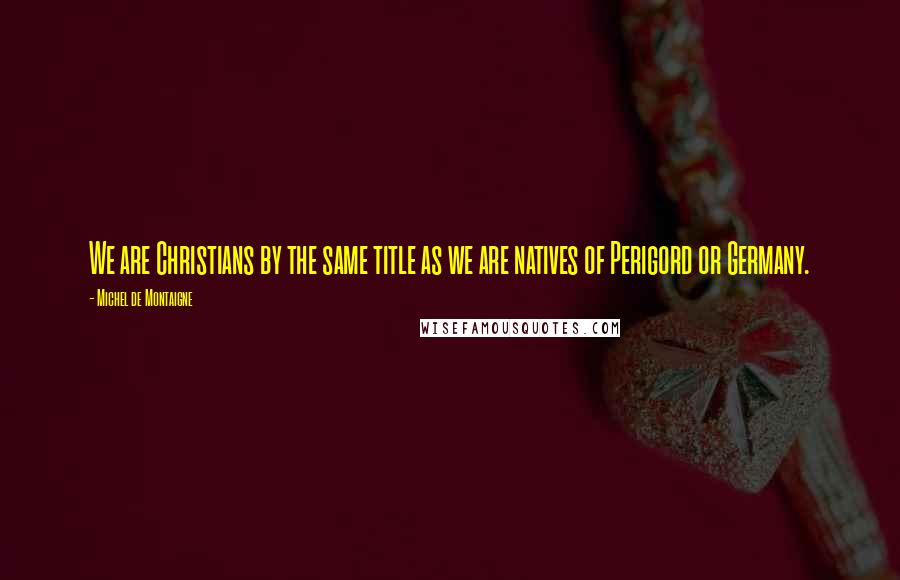 Michel De Montaigne Quotes: We are Christians by the same title as we are natives of Perigord or Germany.