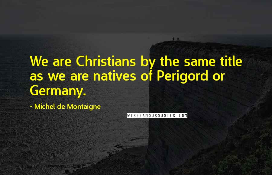Michel De Montaigne Quotes: We are Christians by the same title as we are natives of Perigord or Germany.