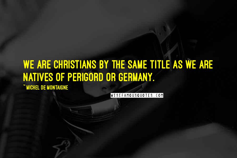 Michel De Montaigne Quotes: We are Christians by the same title as we are natives of Perigord or Germany.