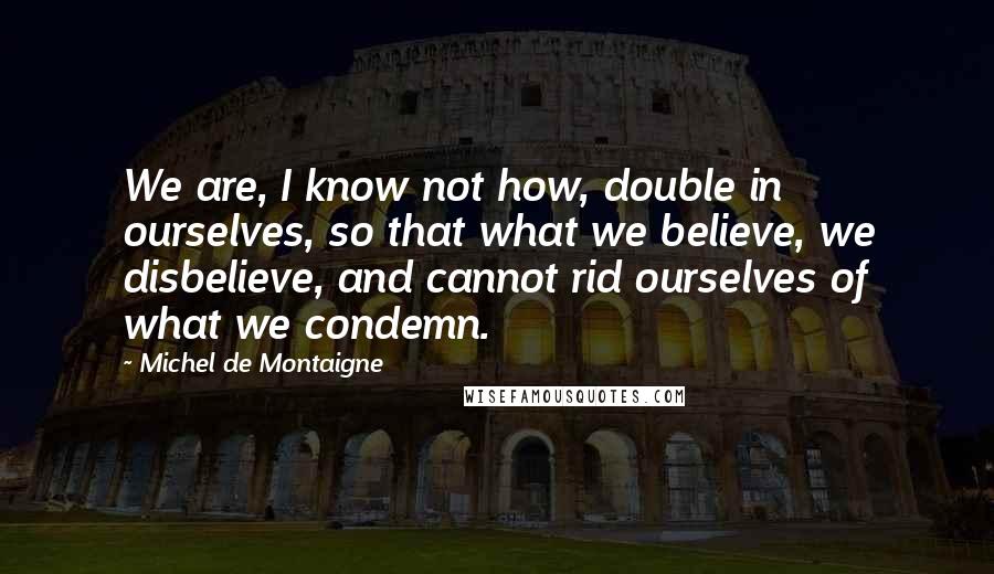 Michel De Montaigne Quotes: We are, I know not how, double in ourselves, so that what we believe, we disbelieve, and cannot rid ourselves of what we condemn.