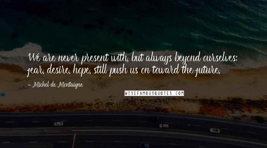 Michel De Montaigne Quotes: We are never present with, but always beyond ourselves; fear, desire, hope, still push us on toward the future.