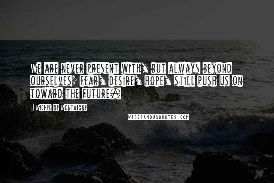 Michel De Montaigne Quotes: We are never present with, but always beyond ourselves; fear, desire, hope, still push us on toward the future.