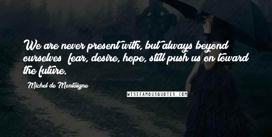 Michel De Montaigne Quotes: We are never present with, but always beyond ourselves; fear, desire, hope, still push us on toward the future.