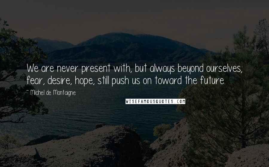 Michel De Montaigne Quotes: We are never present with, but always beyond ourselves; fear, desire, hope, still push us on toward the future.
