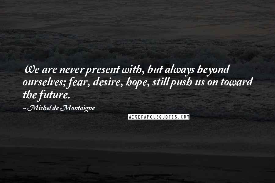 Michel De Montaigne Quotes: We are never present with, but always beyond ourselves; fear, desire, hope, still push us on toward the future.