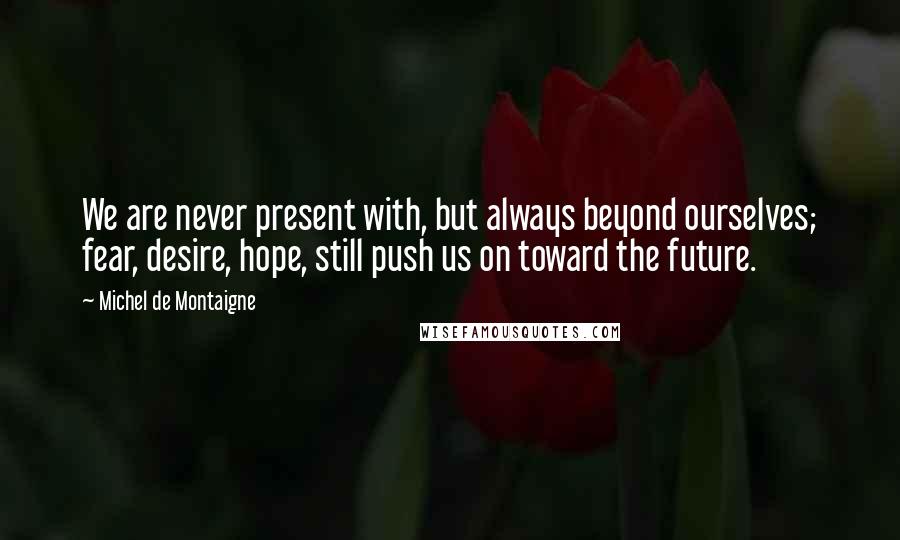 Michel De Montaigne Quotes: We are never present with, but always beyond ourselves; fear, desire, hope, still push us on toward the future.