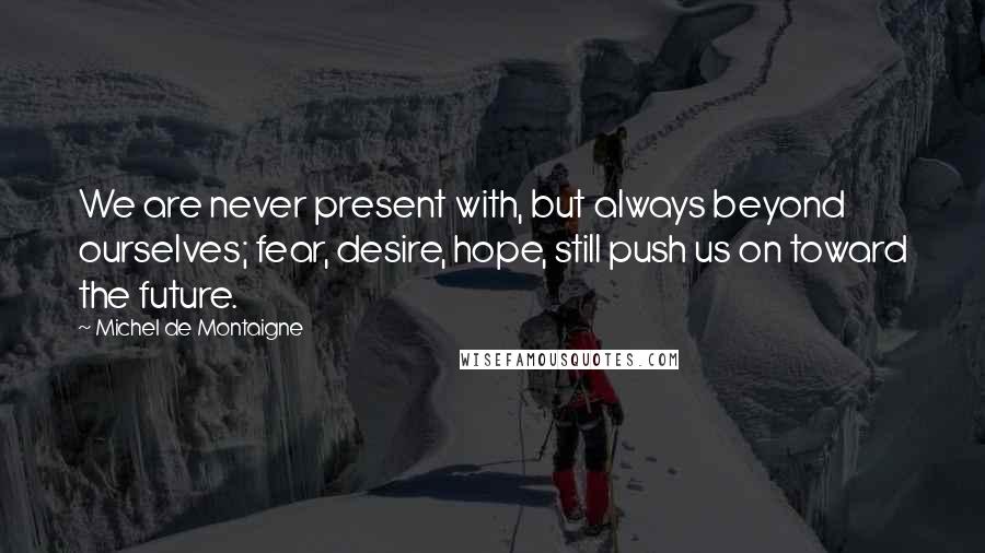 Michel De Montaigne Quotes: We are never present with, but always beyond ourselves; fear, desire, hope, still push us on toward the future.