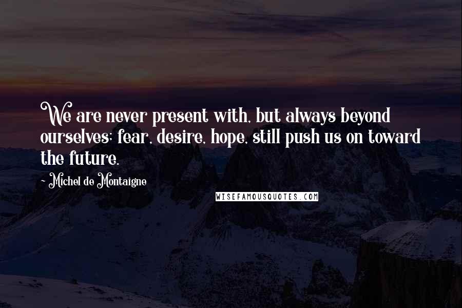 Michel De Montaigne Quotes: We are never present with, but always beyond ourselves; fear, desire, hope, still push us on toward the future.