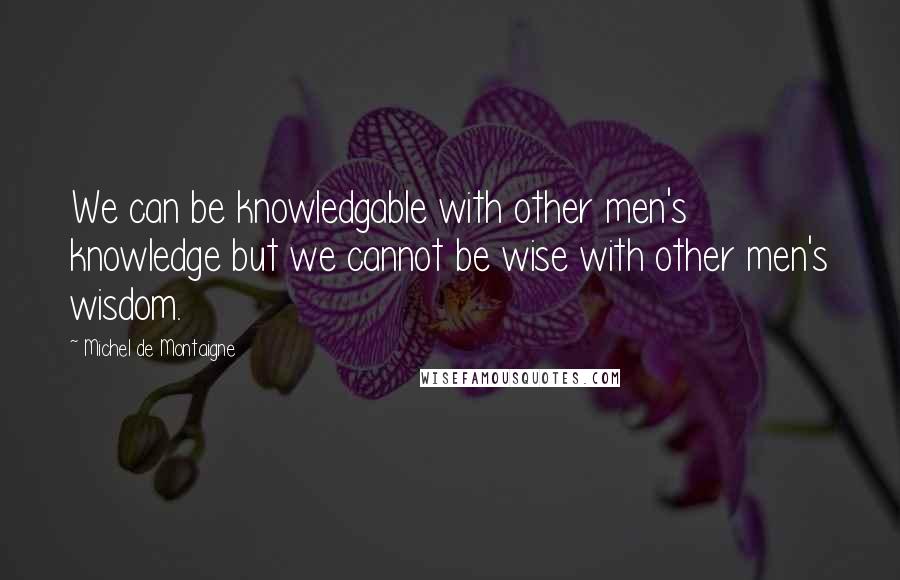 Michel De Montaigne Quotes: We can be knowledgable with other men's knowledge but we cannot be wise with other men's wisdom.