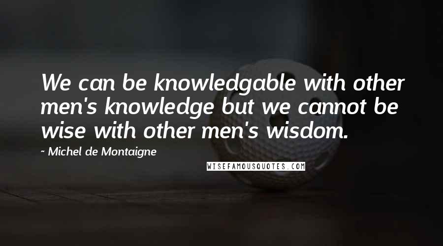 Michel De Montaigne Quotes: We can be knowledgable with other men's knowledge but we cannot be wise with other men's wisdom.