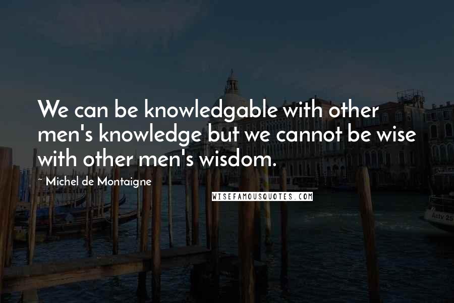 Michel De Montaigne Quotes: We can be knowledgable with other men's knowledge but we cannot be wise with other men's wisdom.