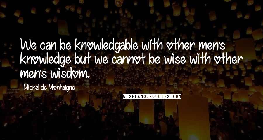Michel De Montaigne Quotes: We can be knowledgable with other men's knowledge but we cannot be wise with other men's wisdom.
