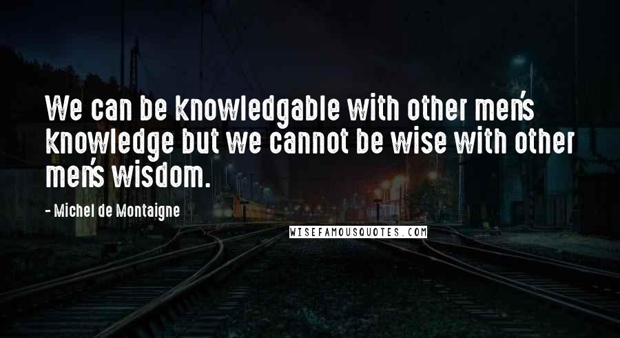 Michel De Montaigne Quotes: We can be knowledgable with other men's knowledge but we cannot be wise with other men's wisdom.