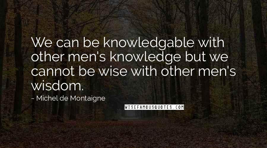 Michel De Montaigne Quotes: We can be knowledgable with other men's knowledge but we cannot be wise with other men's wisdom.