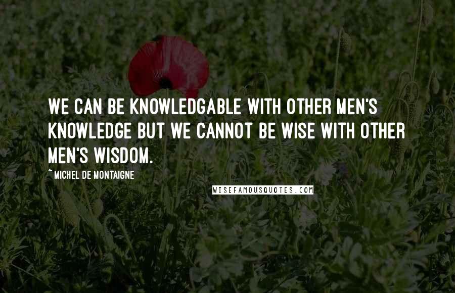 Michel De Montaigne Quotes: We can be knowledgable with other men's knowledge but we cannot be wise with other men's wisdom.