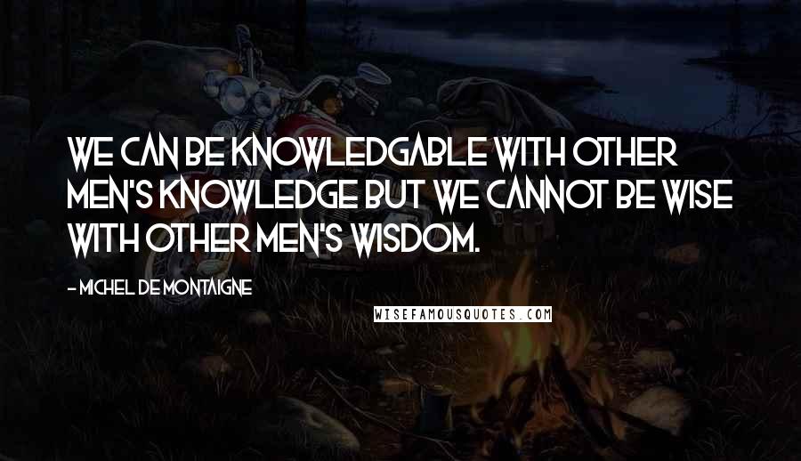 Michel De Montaigne Quotes: We can be knowledgable with other men's knowledge but we cannot be wise with other men's wisdom.