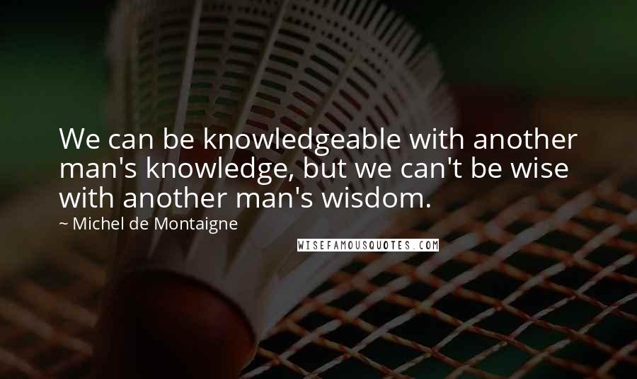 Michel De Montaigne Quotes: We can be knowledgeable with another man's knowledge, but we can't be wise with another man's wisdom.