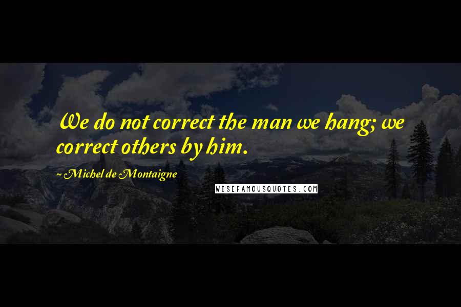 Michel De Montaigne Quotes: We do not correct the man we hang; we correct others by him.