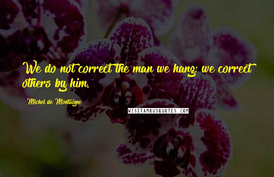 Michel De Montaigne Quotes: We do not correct the man we hang; we correct others by him.