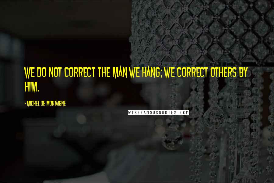 Michel De Montaigne Quotes: We do not correct the man we hang; we correct others by him.