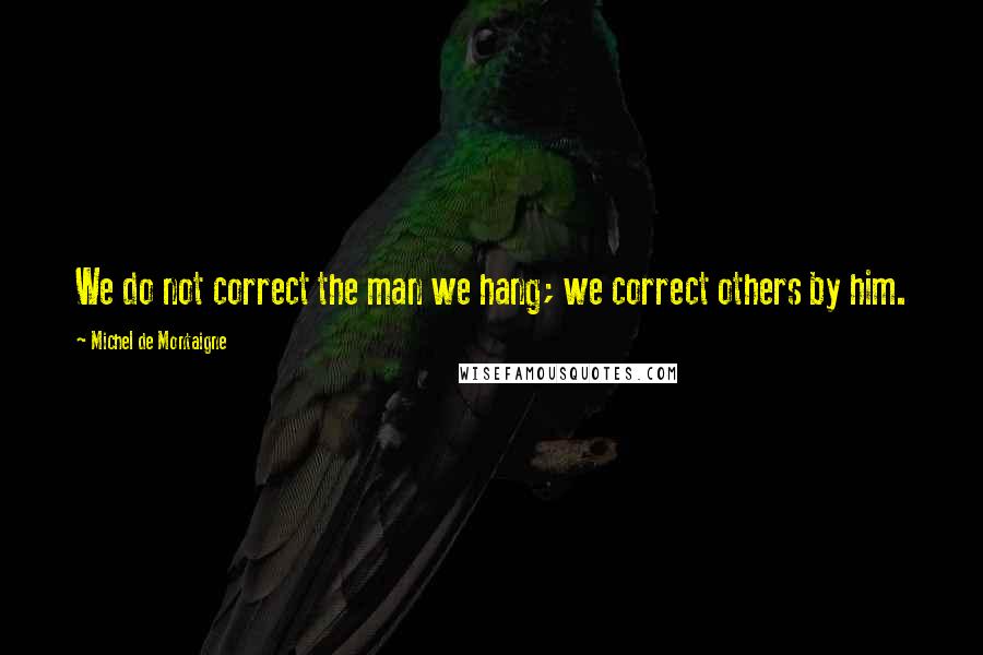 Michel De Montaigne Quotes: We do not correct the man we hang; we correct others by him.