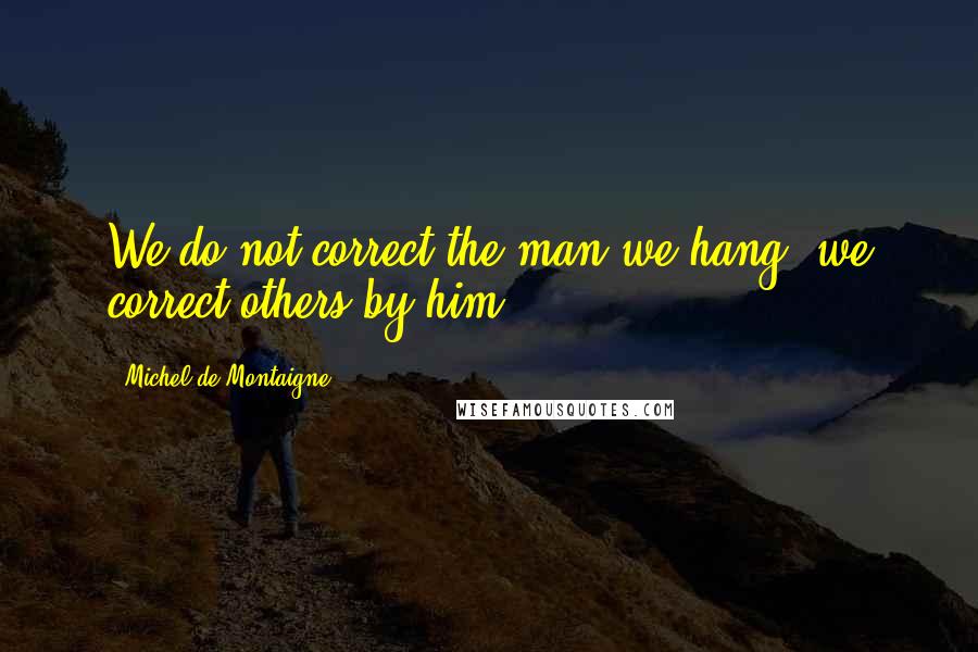 Michel De Montaigne Quotes: We do not correct the man we hang; we correct others by him.