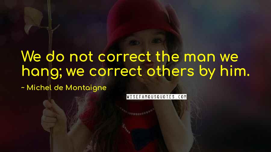 Michel De Montaigne Quotes: We do not correct the man we hang; we correct others by him.