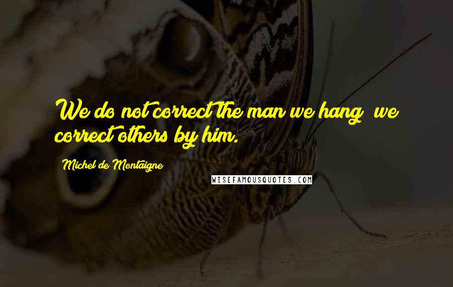 Michel De Montaigne Quotes: We do not correct the man we hang; we correct others by him.