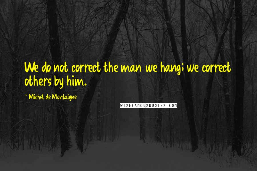 Michel De Montaigne Quotes: We do not correct the man we hang; we correct others by him.