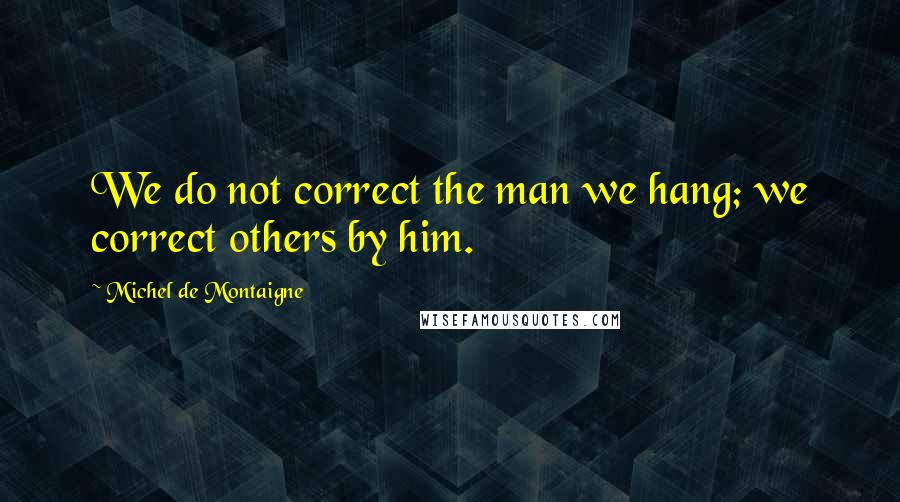 Michel De Montaigne Quotes: We do not correct the man we hang; we correct others by him.