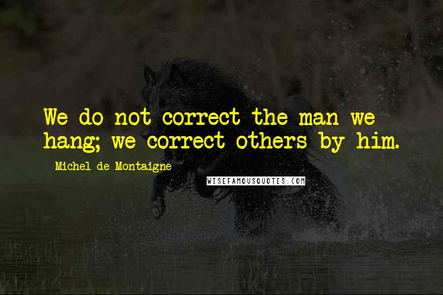 Michel De Montaigne Quotes: We do not correct the man we hang; we correct others by him.