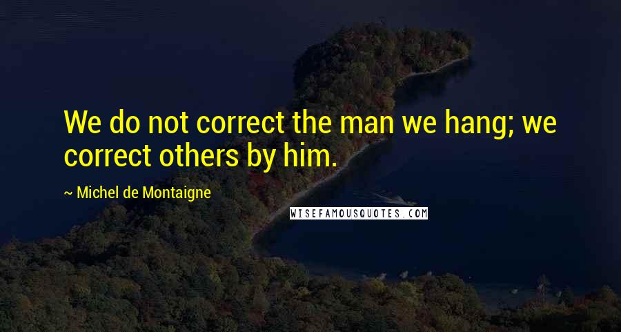 Michel De Montaigne Quotes: We do not correct the man we hang; we correct others by him.