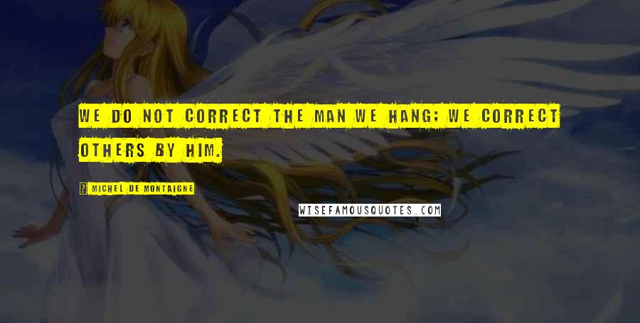 Michel De Montaigne Quotes: We do not correct the man we hang; we correct others by him.