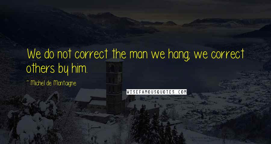 Michel De Montaigne Quotes: We do not correct the man we hang; we correct others by him.