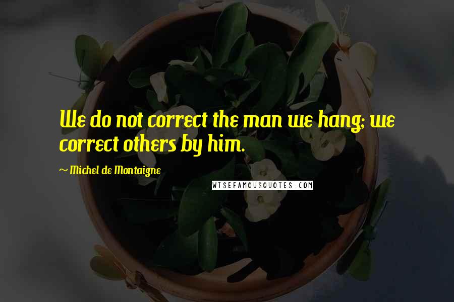 Michel De Montaigne Quotes: We do not correct the man we hang; we correct others by him.