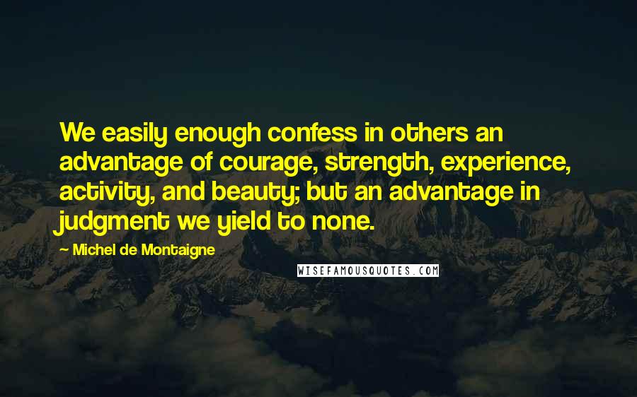 Michel De Montaigne Quotes: We easily enough confess in others an advantage of courage, strength, experience, activity, and beauty; but an advantage in judgment we yield to none.