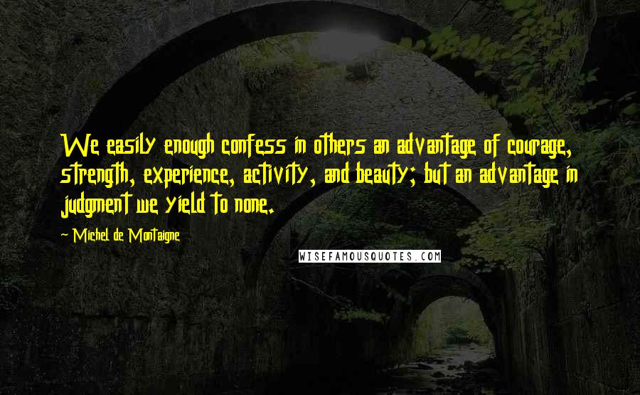 Michel De Montaigne Quotes: We easily enough confess in others an advantage of courage, strength, experience, activity, and beauty; but an advantage in judgment we yield to none.