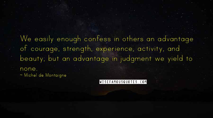 Michel De Montaigne Quotes: We easily enough confess in others an advantage of courage, strength, experience, activity, and beauty; but an advantage in judgment we yield to none.