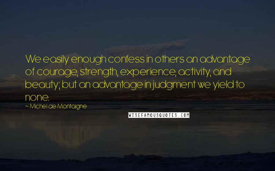 Michel De Montaigne Quotes: We easily enough confess in others an advantage of courage, strength, experience, activity, and beauty; but an advantage in judgment we yield to none.