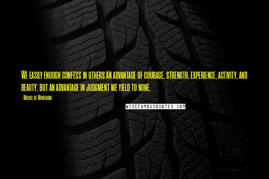 Michel De Montaigne Quotes: We easily enough confess in others an advantage of courage, strength, experience, activity, and beauty; but an advantage in judgment we yield to none.