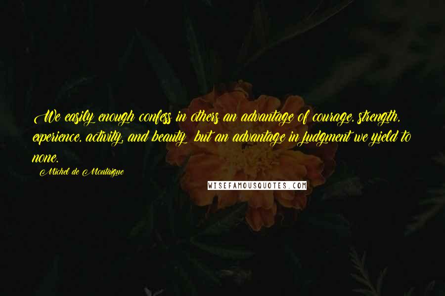 Michel De Montaigne Quotes: We easily enough confess in others an advantage of courage, strength, experience, activity, and beauty; but an advantage in judgment we yield to none.