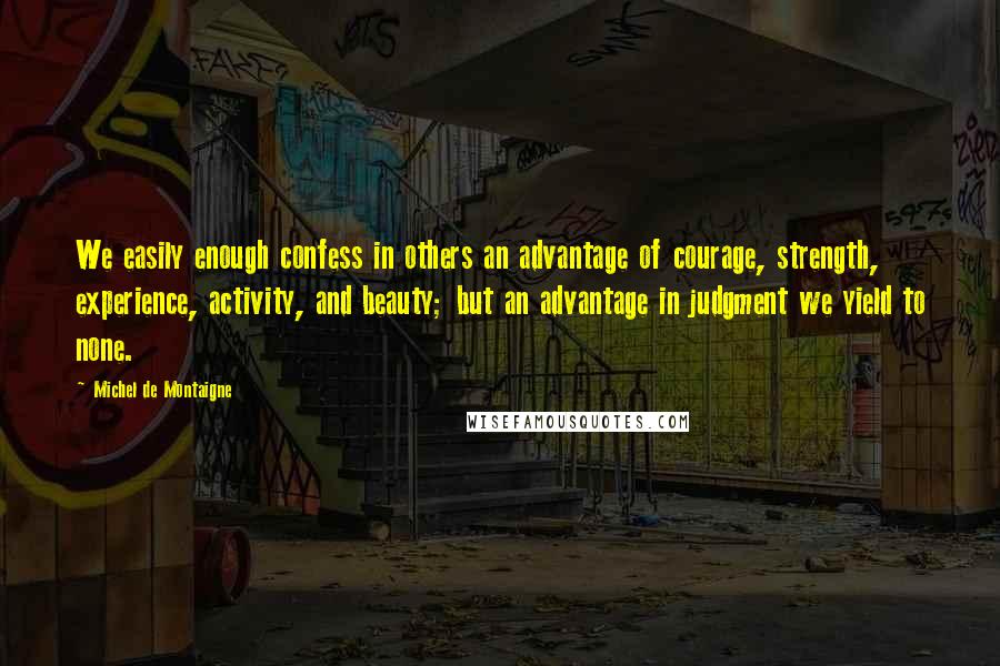 Michel De Montaigne Quotes: We easily enough confess in others an advantage of courage, strength, experience, activity, and beauty; but an advantage in judgment we yield to none.